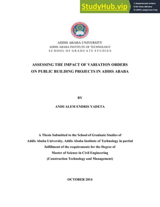 ADDIS ABABA UNIVERSITY
ADDIS ABABA INSTITUTE OF TECHNOLOGY
S C H O O L O F G R A D U A T E S T U D I E S
ASSESSING THE IMPACT OF VARIATION ORDERS
ON PUBLIC BUILDING PROJECTS IN ADDIS ABABA
BY
ANDUALEM ENDRIS YADETA
A Thesis Submitted to the School of Graduate Studies of
Addis Ababa University, Addis Ababa Institute of Technology in partial
fulfillment of the requirements for the Degree of
Master of Science in Civil Engineering
(Construction Technology and Management)
OCTOBER 2014
 