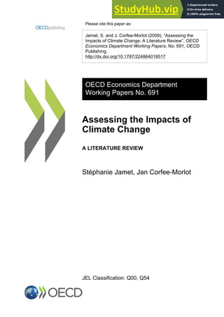 Please cite this paper as:
Jamet, S. and J. Corfee-Morlot (2009), “Assessing the
Impacts of Climate Change: A Literature Review”, OECD
Economics Department Working Papers, No. 691, OECD
Publishing.
http://dx.doi.org/10.1787/224864018517
OECD Economics Department
Working Papers No. 691
Assessing the Impacts of
Climate Change
A LITERATURE REVIEW
Stéphanie Jamet, Jan Corfee-Morlot
JEL Classification: Q00, Q54
 
