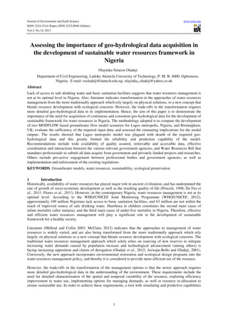 Journal of Environment and Earth Science
ISSN 2224-3216 (Paper) ISSN 2225-0948 (Online)
Vol.3, No.14, 2013

www.iiste.org

Assessing the importance of geo-hydrological data acquisition in
the development of sustainable water resources framework in
Nigeria
Olayinka Simeon Oladeji
Department of Civil Engineering, Ladoke Akintola University of Technology, P. M. B. 4000, Ogbomoso,
Nigeria; E-mail: osoladeji@lautech.edu.ng; olayinka_oladeji@yahoo.co.uk
Abstract
Lack of access to safe drinking water and basic sanitation facilities suggests that water resources management is
not at its optimal level in Nigeria. Also, literature indicates transformation in the approaches of water resources
management from the more traditionally approach which rely largely on physical solutions, to a new concept that
blends resource development with ecological concerns. However, the trade-offs in the transformation requires
more detailed geo-hydrological data in its implementation. Hence, the aim of this paper is to demonstrate the
importance of the need for acquisition of continuous and consistent geo-hydrological data for the development of
sustainable framework for water resources in Nigeria. The methodology adopted is to compare the development
of two MODFLOW based groundwater flow model scenarios for Lagos metropolis, Nigeria, and Birmingham,
UK; evaluate the sufficiency of the required input data, and assessed the emanating implications for the model
outputs. The results showed that Lagos metropolis model was plagued with dearth of the required geohydrological data and this greatly limited the reliability and prediction capability of the model.
Recommendations include wide availability of quality assured, retrievable and accessible data, effective
coordination and interactions between the various relevant government agencies, and Water Resources Bill that
mandates professionals to submit all data acquire from government and privately funded projects and researches.
Others include pro-active engagement between professional bodies and government agencies, as well as
implementation and enforcement of the existing regulations.
KEYWORDS: Groundwater models, water resources, sustainability, ecological preservation
1
Introduction
Historically, availability of water resources has played major role in ancient civilization, and has underpinned the
rate of growth of socio-economic development as well as the resulting quality of life (Priscoli, 1998; De Feo et
al., 2011; Flores et al., 2011). However, in the contemporary Nigeria, water resources management is not at its
optimal level. According to the WHO/UNICEF Joint Monitoring Programme (WHO/UNICEF, 2012),
approximately 109 million Nigerians lack access to basic sanitation facilities, and 63 million are not within the
reach of improved source of safe drinking water. Diarrhoea in children constitutes the second main cause of
infant mortality (after malaria), and the third main cause of under-five mortality in Nigeria. Therefore, effective
and efficient water resources management will play a significant role in the development of sustainable
framework for a healthy society.
Literature (Melloul and Collin 2003; McClain, 2012) indicates that the approaches to management of water
resources is widely varied, and are also being transformed from the more traditionally approach which rely
largely on physical solutions to a new concept that blends resource development with ecological concerns. The
traditional water resources management approach which solely relies on sourcing of new reserves to mitigate
increasing water demands caused by population increase and technological advancement (among others) is
facing increasing opposition and claims of derogation (Oladeji et al., 2012; Asiwaju-Bello and Oladeji, 2001).
Conversely, the new approach incorporates environmental restoration and ecological design programs into the
water resources management policy, and thereby it is considered to provide more efficient use of the resource.
However, the trade-offs in the transformation of the management options is that the newer approach requires
more detailed geo-hydrological data in the understanding of the environment. These requirements include the
need for detailed characterization of the spatial and temporal variability of the resource, exploring efficiency
improvement in water use, implementing options for managing demands, as well as resource re-allocation to
ensure sustainable use. In order to achieve these requirements, a tool with simulating and predictive capabilities

1

 