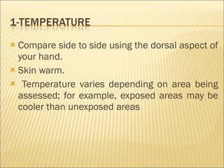 Compare side to side using the dorsal aspect of your hand. Skin warm. Temperature varies depending on area being assessed; for example, exposed areas may be cooler than unexposed areas 