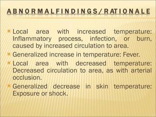 Local area with increased temperature: Inflammatory process, infection, or burn, caused by increased circulation to area. Generalized increase in temperature: Fever. Local area with decreased temperature: Decreased circulation to area, as with arterial occlusion. Generalized decrease in skin temperature: Exposure or shock. 