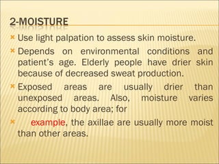Use light palpation to assess skin moisture. Depends on environmental conditions and patient’s age. Elderly people have drier skin because of decreased sweat production. Exposed areas are usually drier than unexposed areas. Also, moisture varies according to body area; for example , the axillae are usually more moist than other areas. 