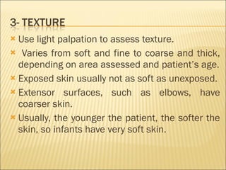 Use light palpation to assess texture. Varies from soft and fine to coarse and thick, depending on area assessed and patient’s age. Exposed skin usually not as soft as unexposed. Extensor surfaces, such as elbows, have coarser skin. Usually, the younger the patient, the softer the skin, so infants have very soft skin. 