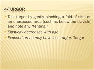 Test turgor by gently pinching a fold of skin on an unexposed area (such as below the clavicle) and note any “tenting.” Elasticity decreases with age . Exposed areas may have less turgor . Turgor 