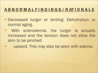 Decreased turgor or tenting: Dehydration or normal aging. With scleroderma, the turgor is actually increased and the tension does not allow the skin to be pinched upward. This may also be seen with edema. 