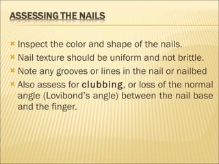 Inspect the color and shape of the nails. Nail texture should be uniform and not brittle.  Note any grooves or lines in the nail or nailbed Also assess for  clubbing , or loss of the normal angle (Lovibond’s angle) between the nail base and the finger. 