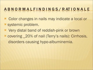 Color changes in nails may indicate a local or systemic problem. Very distal band of reddish-pink or brown covering _20% of nail (Terry’s nails): Cirrhosis, disorders causing hypo-albuminemia.  