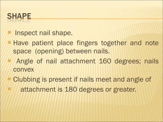 Inspect nail shape. Have patient place fingers together and note space  (opening) between nails. Angle of nail attachment 160 degrees; nails convex Clubbing is present if nails meet and angle of  attachment is 180 degrees or greater. 