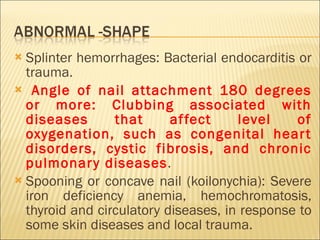 Splinter hemorrhages: Bacterial endocarditis or trauma. Angle of nail attachment 180 degrees or more: Clubbing associated with diseases that affect level of oxygenation, such as congenital heart disorders, cystic fibrosis, and chronic pulmonary diseases . Spooning or concave nail (koilonychia): Severe iron deficiency anemia, hemochromatosis, thyroid and circulatory diseases, in response to some skin diseases and local trauma. 