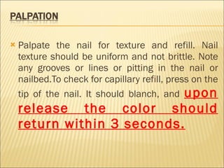 Palpate the nail for texture and refill. Nail texture should be uniform and not brittle. Note any grooves or lines or pitting in the nail or nailbed.To check for capillary refill, press on the tip of the nail. It should blanch, and  upon release the color should return within 3 seconds. 