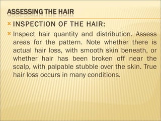 INSPECTION OF THE HAIR: Inspect hair quantity and distribution. Assess areas for the pattern. Note whether there is actual hair loss, with smooth skin beneath, or whether hair has been broken off near the scalp, with palpable stubble over the skin. True hair loss occurs in many conditions. 