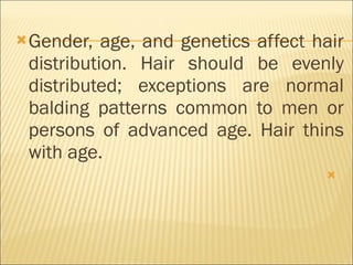 Gender, age, and genetics affect hair distribution. Hair should be evenly distributed; exceptions are normal balding patterns common to men or persons of advanced age. Hair thins with age.   
