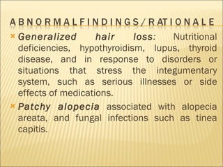 Generalized hair loss :  Nutritional deficiencies, hypothyroidism, lupus, thyroid disease, and in response to disorders or situations that stress the integumentary system, such as serious illnesses or side effects of medications. Patchy alopecia   associated with alopecia areata, and fungal infections such as tinea capitis. 