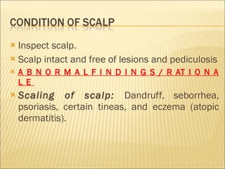 Inspect scalp. Scalp intact and free of lesions and pediculosis A B N O R M A L F I N D I N G S / R AT I O N A L E  Scaling of scalp:  Dandruff, seborrhea, psoriasis, certain tineas, and eczema (atopic dermatitis). 