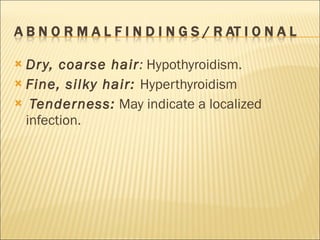 Dry, coarse hair :  Hypothyroidism. Fine, silky hair:  Hyperthyroidism Tenderness:   May indicate a localized infection. 