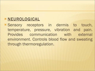 NEUROLOGICAL Sensory receptors in dermis to touch, temperature, pressure, vibration and pain. Provides communication with external environment. Controls blood flow and sweating through thermoregulation. 