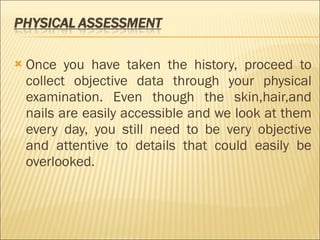 Once you have taken the history, proceed to collect objective data through your physical examination. Even though the skin,hair,and nails are easily accessible and we look at them every day, you still need to be very objective and attentive to details that could easily be overlooked. 