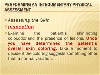 Assessing the Skin   Inspection Examine the patient’s skin,noting color,odor,and the presence of lesions.  Once you have determined the patient’s overall skin coloring,  take a moment to decide if the coloring suggests something other than a normal variation. 