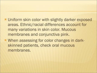 Uniform skin color with slightly darker exposed areas. Ethnic/racial differences account for many variations in skin color. Mucous membranes and conjunctiva pink. When assessing for color changes in dark-skinned patients, check oral mucous membranes. 
