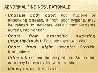 Unusual body odor:   Poor hygiene or underlying disease. If from poor hygiene, may be related to self-care deficit that warrants nursing intervention. Odors from excessive sweating (hyperhydrosis):   Possible thyrotoxicosis. Odors from night sweats :  Possible tuberculosis. Urine odor:   Incontinence problem. Stale urine odor may be associated with uremia. Mousy odor:   Liver disease. 