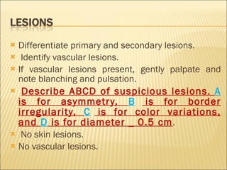 Differentiate primary and secondary lesions. Identify vascular lesions. If vascular lesions present, gently palpate and note blanching and pulsation. Describe ABCD of suspicious lesions.  A  is for asymmetry,  B  is for border irregularity,  C  is for color variations, and  D  is for diameter _ 0.5 cm . No skin lesions. No vascular lesions. 