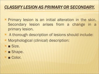 Primary lesion is an initial alteration in the skin. Secondary lesion arises from a change in a primary lesion. A thorough description of lesions should include: Morphological (clinical) description: ■  Size. ■  Shape. ■  Color. 