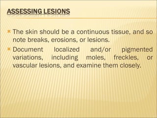 The skin should be a continuous tissue, and so note breaks, erosions, or lesions. Document localized and/or pigmented variations, including moles, freckles, or vascular lesions, and examine them closely. 