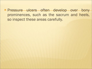 Pressure ulcers often develop over bony prominences, such as the sacrum and heels, so inspect these areas carefully. 