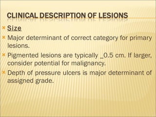 Size Major determinant of correct category for primary lesions. Pigmented lesions are typically _0.5 cm. If larger, consider potential for malignancy. Depth of pressure ulcers is major determinant of assigned grade. 