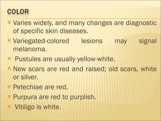 Varies widely, and many changes are diagnostic of specific skin diseases. Variegated-colored lesions may signal melanoma. Pustules are usually yellow-white. New scars are red and raised; old scars, white or silver. Petechiae are red. Purpura are red to purplish. Vitiligo is white. 
