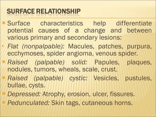 Surface characteristics help differentiate potential causes of a change and between various primary and secondary lesions: Flat (nonpalpable):  Macules, patches, purpura, ecchymoses, spider angioma, venous spider. Raised (palpable) solid:  Papules, plaques, nodules, tumors, wheals, scale, crust. Raised (palpable) cystic:  Vesicles, pustules, bullae, cysts. Depressed:  Atrophy, erosion, ulcer, fissures. Pedunculated:  Skin tags, cutaneous horns. 