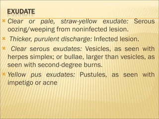 Clear or pale, straw-yellow exudate:  Serous oozing/weeping from noninfected lesion. Thicker, purulent discharge:  Infected lesion. Clear serous exudates:  Vesicles, as seen with herpes simplex; or bullae, larger than vesicles, as seen with second-degree burns. Yellow pus exudates:  Pustules, as seen with impetigo or acne 