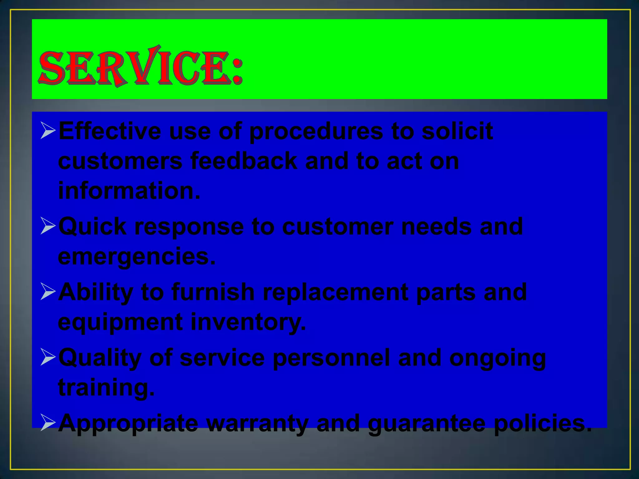 Effective use of procedures to solicit
 customers feedback and to act on
 information.
Quick response to customer needs and
 emergencies.
Ability to furnish replacement parts and
 equipment inventory.
Quality of service personnel and ongoing
 training.
Appropriate warranty and guarantee policies.
 