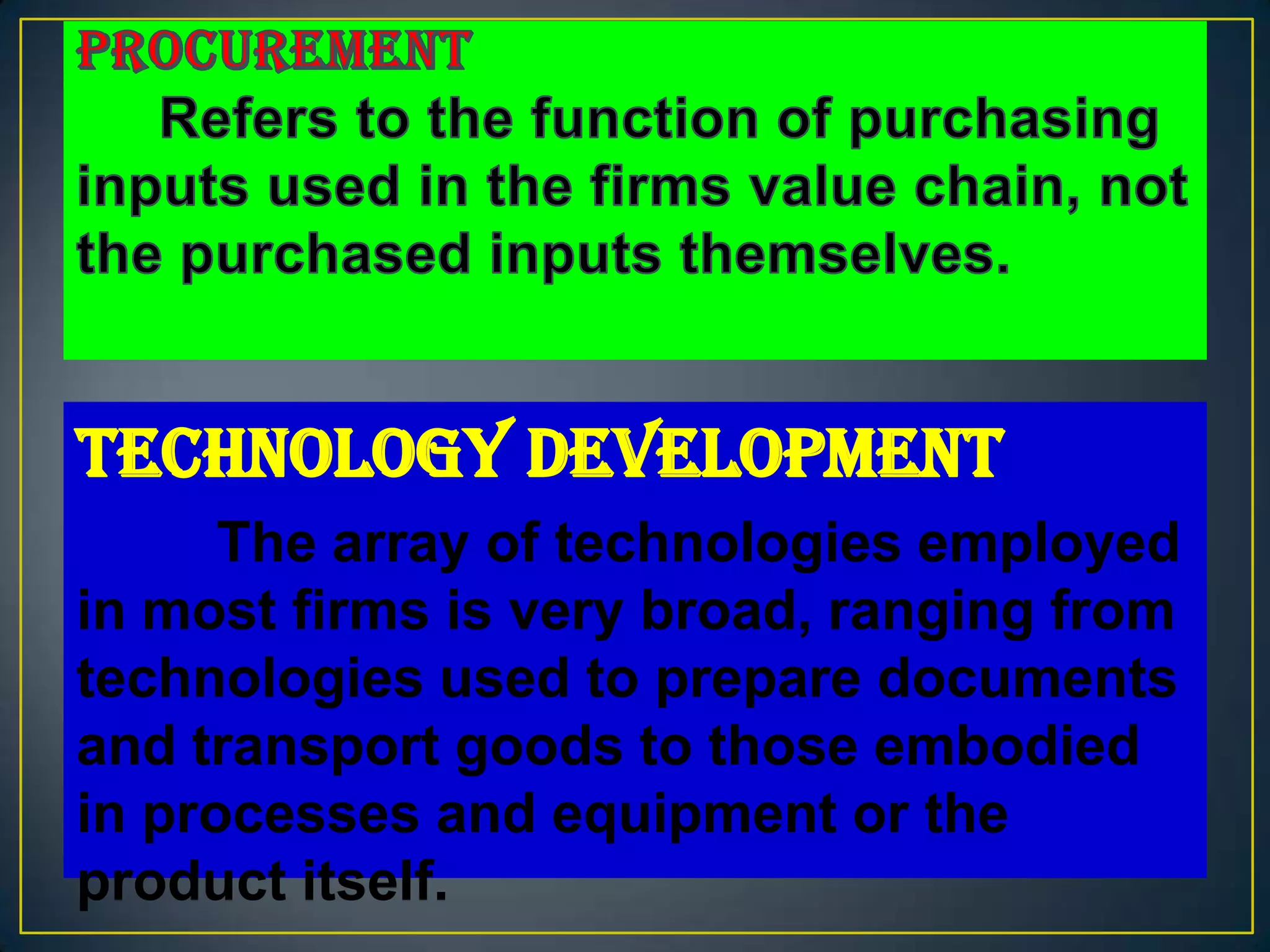 Technology Development
      The array of technologies employed
in most firms is very broad, ranging from
technologies used to prepare documents
and transport goods to those embodied
in processes and equipment or the
product itself.
 