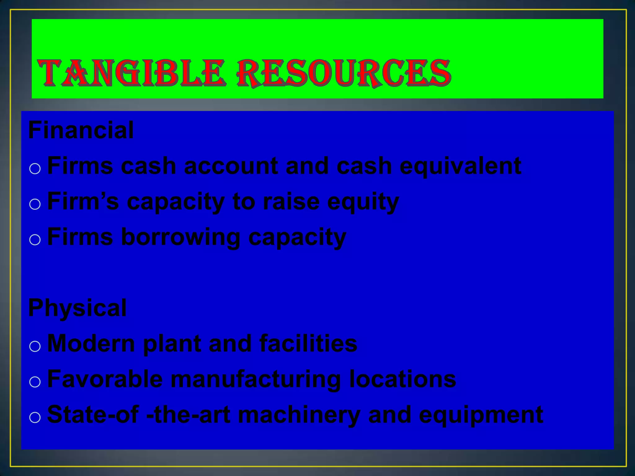 Financial
o Firms cash account and cash equivalent
o Firm’s capacity to raise equity
o Firms borrowing capacity

Physical
o Modern plant and facilities
o Favorable manufacturing locations
o State-of -the-art machinery and equipment
 