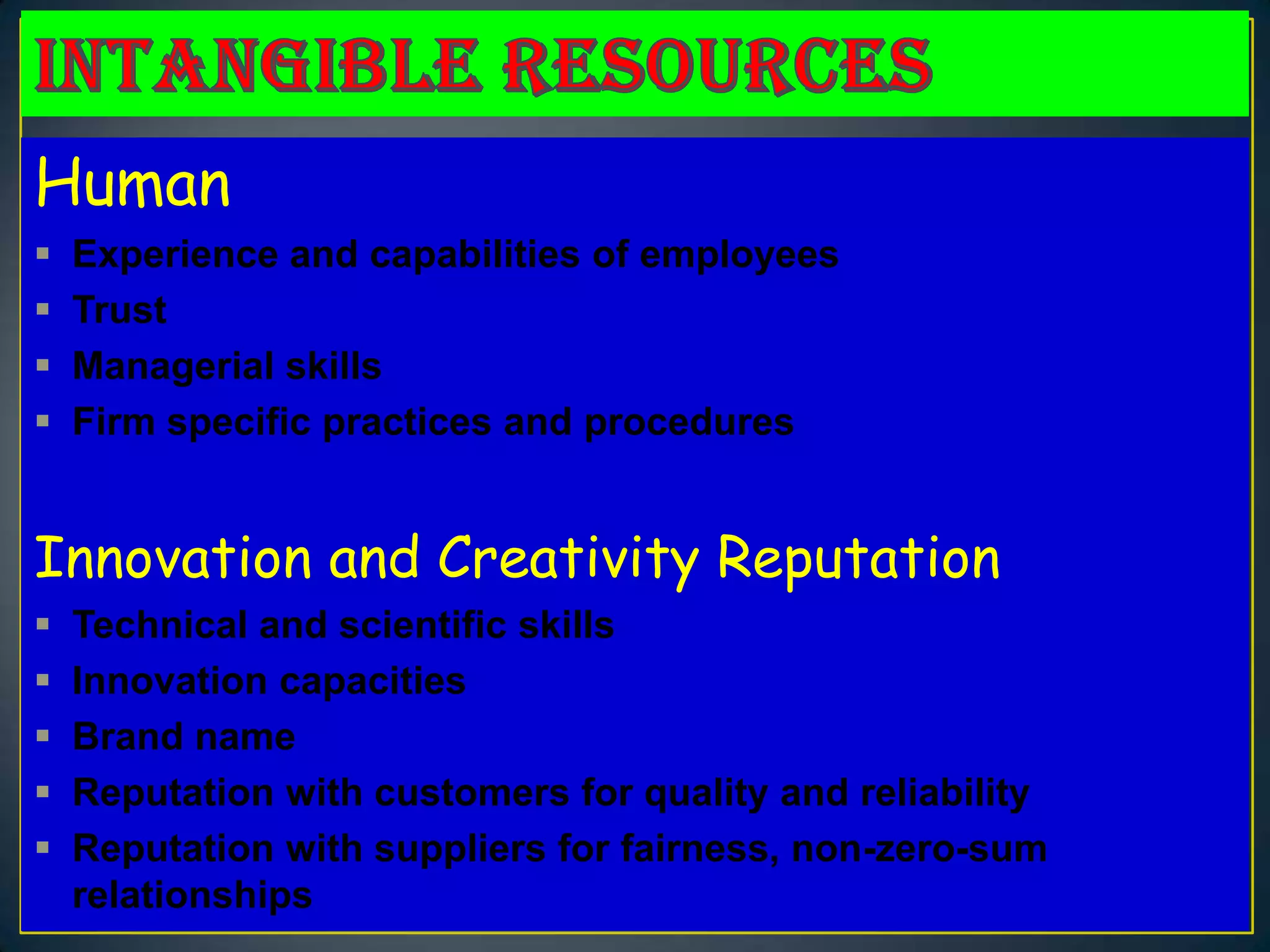 Human
   Experience and capabilities of employees
   Trust
   Managerial skills
   Firm specific practices and procedures


Innovation and Creativity Reputation
   Technical and scientific skills
   Innovation capacities
   Brand name
   Reputation with customers for quality and reliability
   Reputation with suppliers for fairness, non-zero-sum
    relationships
 