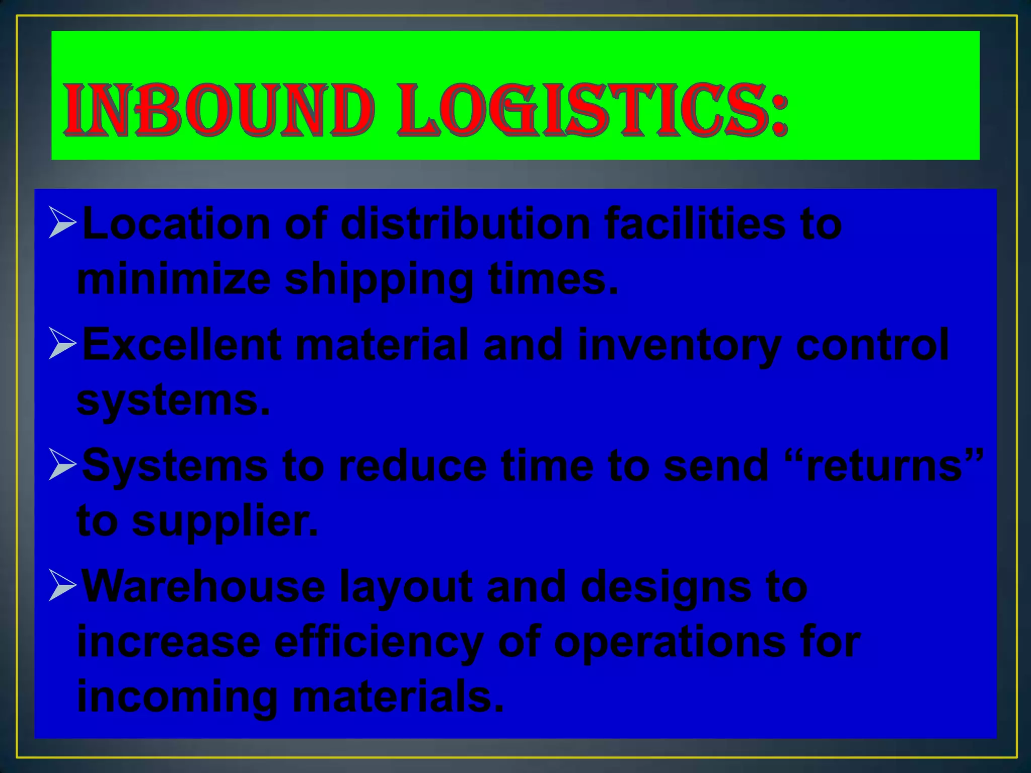 Location of distribution facilities to
 minimize shipping times.
Excellent material and inventory control
 systems.
Systems to reduce time to send “returns”
 to supplier.
Warehouse layout and designs to
 increase efficiency of operations for
 incoming materials.
 