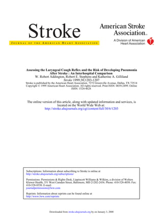 ISSN: 1524-4628
Copyright © 1999 American Heart Association. All rights reserved. Print ISSN: 0039-2499. Online
Stroke is published by the American Heart Association. 7272 Greenville Avenue, Dallas, TX 72514
1999;30;1203-1207Stroke
W. Robert Addington, Robert E. Stephens and Katherine A. Gilliland
After Stroke : An Interhospital Comparison
Assessing the Laryngeal Cough Reflex and the Risk of Developing Pneumonia
http://stroke.ahajournals.org/cgi/content/full/30/6/1203
located on the World Wide Web at:
The online version of this article, along with updated information and services, is
http://www.lww.com/reprints
Reprints: Information about reprints can be found online at
journalpermissions@lww.com
410-528-8550. E-mail:
Fax:Kluwer Health, 351 West Camden Street, Baltimore, MD 21202-2436. Phone: 410-528-4050.
Permissions: Permissions & Rights Desk, Lippincott Williams & Wilkins, a division of Wolters
http://stroke.ahajournals.org/subscriptions/
Subscriptions: Information about subscribing to Stroke is online at
by on January 3, 2008stroke.ahajournals.orgDownloaded from
 