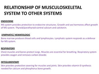 RELATIONSHIP OF MUSCULOSKELETAL
   SYSTEM TO OTHER SYSTEMS
ENDOCRINE
MS system provides protection to endocrine structures. Growth and sex hormones affect growth
of MS system. Thyroid/parathyroid control calcium and calcitonin.

 LYMPHATIC/ HEMATOLOGIC
Bone marrow produces blood cells and lymphocytes. Lymphatic system responds as a defense
for MS system.

RESPIRATORY
Chest muscles and bones protect lungs. Muscles are essential for breathing. Respiratory system
provides oxygen and removes carbon dioxide.

INTEGUMENTARY
Skin provides protective covering for muscles and joints. Skin provides vitamin D synthesis
needed for calcium and phosphorus bone growth.
 