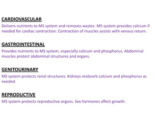 CARDIOVASCULAR
Delivers nutrients to MS system and removes wastes. MS system provides calcium if
needed for cardiac contraction. Contraction of muscles assists with venous return.


GASTROINTESTINAL
Provides nutrients to MS system, especially calcium and phosphorus. Abdominal
muscles protect abdominal structures and organs.


GENITOURINARY
MS system protects renal structures. Kidneys reabsorb calcium and phosphorus as
needed.


REPRODUCTIVE
MS system protects reproductive organs. Sex hormones affect growth.
 