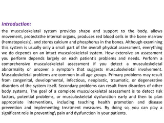 Introduction:
the musculoskeletal system provides shape and support to the body, allows
movement, protectsthe internal organs, produces red blood cells in the bone marrow
(hematopoiesis), and stores calcium and phosphorus in the bones. Although examining
this system is usually only a small part of the overall physical assessment, everything
we do depends on an intact musculoskeletal system. How extensive an assessment
you perform depends largely on each patient’s problems and needs. Perform a
comprehensive musculoskeletal assessment if you detect a musculoskeletal
abnormality or uncover a symptom that suggests musculoskeletal involvement.
Musculoskeletal problems are common in all age groups. Primary problems may result
from congenital, developmental, infectious, neoplastic, traumatic, or degenerative
disorders of the system itself. Secondary problems can result from disorders of other
body systems. The goal of a complete musculoskeletal assessment is to detect risk
factors, potential problems, or musculoskeletal dysfunction early and then to plan
appropriate interventions, including teaching health promotion and disease
prevention and implementing treatment measures. By doing so, you can play a
significant role in preventing pain and dysfunction in your patients.
 