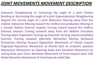 JOINT MOVEMENTS MOVEMENT DESCRIPTION
Extension Straightening or increasing the angle of a joint Flexion
Bending or decreasing the angle of a joint Hyperextension Straightening
beyond the normal angle of a joint Abduction Moving away from the
midline Adduction Moving toward the midline Circumduction Moving in
a circular fashion Internal rotation Turning inward toward the midline
External rotation Turning outward away from the Midline Pronation
Turning down Supination Turning up Inversion Turning inward (medially)
Eversion Turning outward (laterally) Retraction Moving backward
Protraction Moving forward Opposition Movement of thumb toward
fingerpad Reposition Movement of thumb back to anatomic position
Depression Movement by lowering body part Elevation Movement by
raising body part Ulnar deviation Movement of hand toward ulnar side
Radial deviation Movement of hand toward radial Side
 