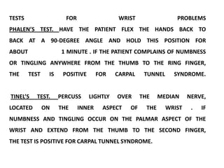 TESTS                  FOR                  WRIST                PROBLEMS
PHALEN’S TEST. HAVE THE PATIENT FLEX THE HANDS BACK TO
BACK AT A 90-DEGREE ANGLE AND HOLD THIS POSITION FOR
ABOUT                 1 MINUTE . IF THE PATIENT COMPLAINS OF NUMBNESS
OR TINGLING ANYWHERE FROM THE THUMB TO THE RING FINGER,
THE     TEST    IS    POSITIVE       FOR   CARPAL    TUNNEL     SYNDROME.


TINEL’S   TEST.      PERCUSS     LIGHTLY   OVER     THE     MEDIAN    NERVE,
LOCATED        ON    THE     INNER    ASPECT   OF     THE     WRIST    .   IF
NUMBNESS AND TINGLING OCCUR ON THE PALMAR ASPECT OF THE
WRIST AND EXTEND FROM THE THUMB TO THE SECOND FINGER,
THE TEST IS POSITIVE FOR CARPAL TUNNEL SYNDROME.
 