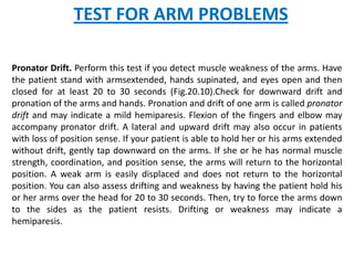 TEST FOR ARM PROBLEMS

Pronator Drift. Perform this test if you detect muscle weakness of the arms. Have
the patient stand with armsextended, hands supinated, and eyes open and then
closed for at least 20 to 30 seconds (Fig.20.10).Check for downward drift and
pronation of the arms and hands. Pronation and drift of one arm is called pronator
drift and may indicate a mild hemiparesis. Flexion of the fingers and elbow may
accompany pronator drift. A lateral and upward drift may also occur in patients
with loss of position sense. If your patient is able to hold her or his arms extended
without drift, gently tap downward on the arms. If she or he has normal muscle
strength, coordination, and position sense, the arms will return to the horizontal
position. A weak arm is easily displaced and does not return to the horizontal
position. You can also assess drifting and weakness by having the patient hold his
or her arms over the head for 20 to 30 seconds. Then, try to force the arms down
to the sides as the patient resists. Drifting or weakness may indicate a
hemiparesis.
 