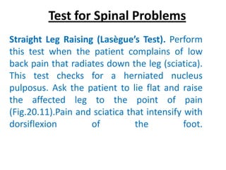 Test for Spinal Problems
Straight Leg Raising (Lasègue’s Test). Perform
this test when the patient complains of low
back pain that radiates down the leg (sciatica).
This test checks for a herniated nucleus
pulposus. Ask the patient to lie flat and raise
the affected leg to the point of pain
(Fig.20.11).Pain and sciatica that intensify with
dorsiflexion        of          the          foot.
 