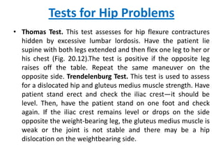 Tests for Hip Problems
• Thomas Test. This test assesses for hip flexure contractures
  hidden by excessive lumbar lordosis. Have the patient lie
  supine with both legs extended and then flex one leg to her or
  his chest (Fig. 20.12).The test is positive if the opposite leg
  raises off the table. Repeat the same maneuver on the
  opposite side. Trendelenburg Test. This test is used to assess
  for a dislocated hip and gluteus medius muscle strength. Have
  patient stand erect and check the iliac crest—it should be
  level. Then, have the patient stand on one foot and check
  again. If the iliac crest remains level or drops on the side
  opposite the weight-bearing leg, the gluteus medius muscle is
  weak or the joint is not stable and there may be a hip
  dislocation on the weightbearing side.
 