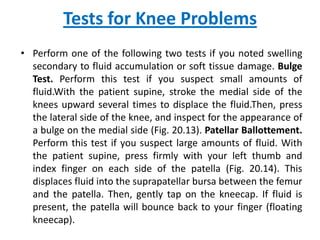 Tests for Knee Problems
• Perform one of the following two tests if you noted swelling
  secondary to fluid accumulation or soft tissue damage. Bulge
  Test. Perform this test if you suspect small amounts of
  fluid.With the patient supine, stroke the medial side of the
  knees upward several times to displace the fluid.Then, press
  the lateral side of the knee, and inspect for the appearance of
  a bulge on the medial side (Fig. 20.13). Patellar Ballottement.
  Perform this test if you suspect large amounts of fluid. With
  the patient supine, press firmly with your left thumb and
  index finger on each side of the patella (Fig. 20.14). This
  displaces fluid into the suprapatellar bursa between the femur
  and the patella. Then, gently tap on the kneecap. If fluid is
  present, the patella will bounce back to your finger (floating
  kneecap).
 