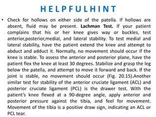 HELPFULHINT
• Check for hollows on either side of the patella. If hollows are
  absent, fluid may be present. Lachman Test. If your patient
  complains that his or her knee gives way or buckles, test
  anterior,posterior,medial, and lateral stability. To test medial and
  lateral stability, have the patient extend the knee and attempt to
  abduct and adduct it. Normally, no movement should occur if the
  knee is stable. To assess the anterior and posterior plane, have the
  patient flex the knee at least 30 degrees. Stabilize and grasp the leg
  below the patella, and attempt to move it forward and back. If the
  joint is stable, no movement should occur (Fig. 20.15).Another
  similar test for stability of the anterior cruciate ligament (ACL) and
  posterior cruciate ligament (PCL) is the drawer test. With the
  patient’s knee flexed at a 90-degree angle, apply anterior and
  posterior pressure against the tibia, and feel for movement.
  Movement of the tibia is a positive draw sign, indicating an ACL or
  PCL tear.
 