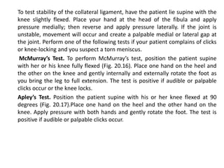 To test stability of the collateral ligament, have the patient lie supine with the
knee slightly flexed. Place your hand at the head of the fibula and apply
pressure medially; then reverse and apply pressure laterally. If the joint is
unstable, movement will occur and create a palpable medial or lateral gap at
the joint. Perform one of the following tests if your patient complains of clicks
or knee-locking and you suspect a torn meniscus.
 McMurray’s Test. To perform McMurray’s test, position the patient supine
with her or his knee fully flexed (Fig. 20.16). Place one hand on the heel and
the other on the knee and gently internally and externally rotate the foot as
you bring the leg to full extension. The test is positive if audible or palpable
clicks occur or the knee locks.
Apley’s Test. Position the patient supine with his or her knee flexed at 90
degrees (Fig. 20.17).Place one hand on the heel and the other hand on the
knee. Apply pressure with both hands and gently rotate the foot. The test is
positive if audible or palpable clicks occur.
 
