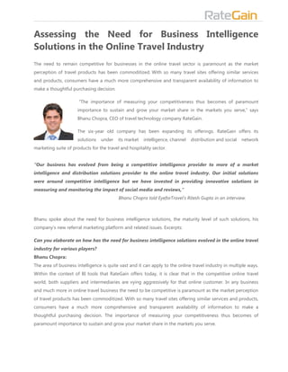Assessing the Need for Business Intelligence
Solutions in the Online Travel Industry
The need to remain competitive for businesses in the online travel sector is paramount as the market
perception of travel products has been commoditized. With so many travel sites offering similar services
and products, consumers have a much more comprehensive and transparent availability of information to
make a thoughtful purchasing decision.

                      “The importance of measuring your competitiveness thus becomes of paramount
                     importance to sustain and grow your market share in the markets you serve,” says
                     Bhanu Chopra, CEO of travel technology company RateGain.

                     The six-year old company has been expanding its offerings. RateGain offers its
                     solutions   under    its market   intelligence, channel   distribution and social   network
marketing suite of products for the travel and hospitality sector.


“Our business has evolved from being a competitive intelligence provider to more of a market
intelligence and distribution solutions provider to the online travel industry. Our initial solutions
were around competitive intelligence but we have invested in providing innovative solutions in
measuring and monitoring the impact of social media and reviews,”
                                          Bhanu Chopra told EyeforTravel’s Ritesh Gupta in an interview.



Bhanu spoke about the need for business intelligence solutions, the maturity level of such solutions, his
company’s new referral marketing platform and related issues. Excerpts:

Can you elaborate on how has the need for business intelligence solutions evolved in the online travel
industry for various players?
Bhanu Chopra:
The area of business intelligence is quite vast and it can apply to the online travel industry in multiple ways.
Within the context of BI tools that RateGain offers today, it is clear that in the competitive online travel
world, both suppliers and intermediaries are vying aggressively for that online customer. In any business
and much more in online travel business the need to be competitive is paramount as the market perception
of travel products has been commoditized. With so many travel sites offering similar services and products,
consumers have a much more comprehensive and transparent availability of information to make a
thoughtful purchasing decision. The importance of measuring your competitiveness thus becomes of
paramount importance to sustain and grow your market share in the markets you serve.
 